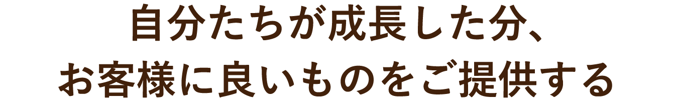 自分たちが成長した分、お客様に良いものをご提供する